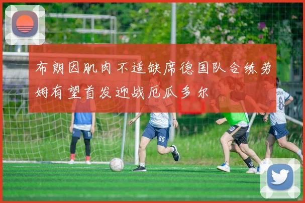 布朗因肌肉不适缺席德国队合练劳姆有望首发迎战厄瓜多尔
