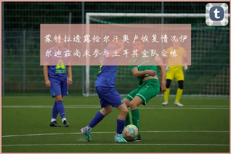 蒙特拉透露恰尔汗奥卢恢复情况伊尔迪兹尚未参与土耳其全队合练