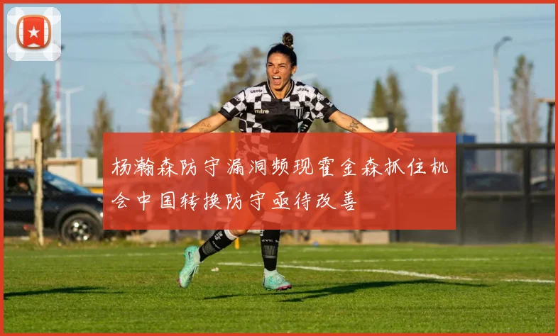 杨瀚森防守漏洞频现霍金森抓住机会中国转换防守亟待改善