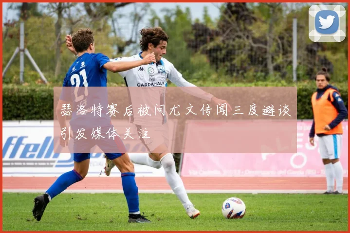 瑟洛特赛后被问尤文传闻三度避谈引发媒体关注