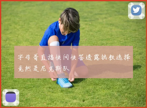 字母哥直播快问快答透露执教选择竟然是尼克斯队
