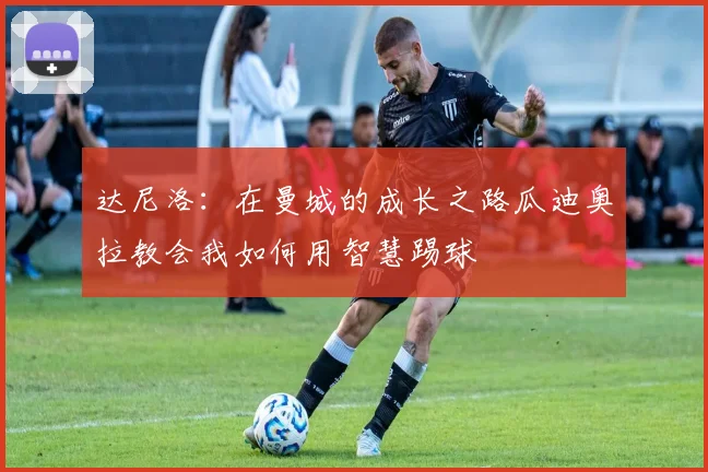 达尼洛：在曼城的成长之路瓜迪奥拉教会我如何用智慧踢球