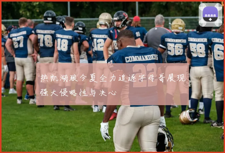 热凯湖狼今夏全力追逐字母哥展现强大侵略性与决心