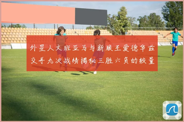 外星人文班亚马与新狼王爱德华兹交手九次战绩揭秘三胜六负的较量分析