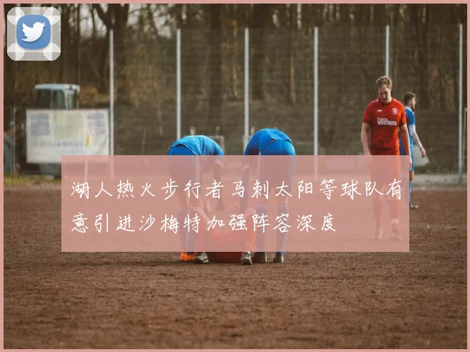 湖人热火步行者马刺太阳等球队有意引进沙梅特加强阵容深度