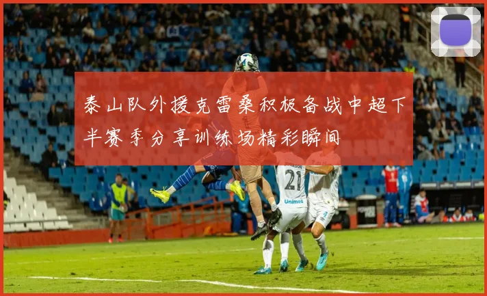 泰山队外援克雷桑积极备战中超下半赛季分享训练场精彩瞬间