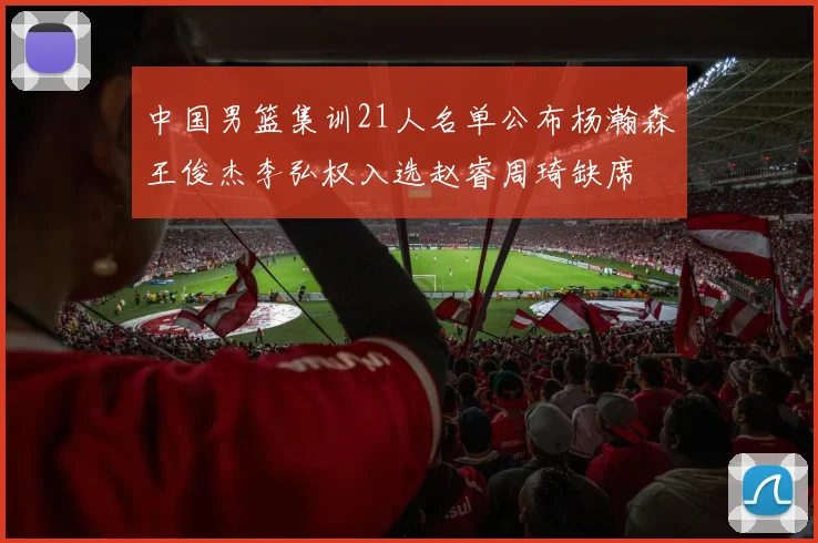 中国男篮集训21人名单公布杨瀚森王俊杰李弘权入选赵睿周琦缺席