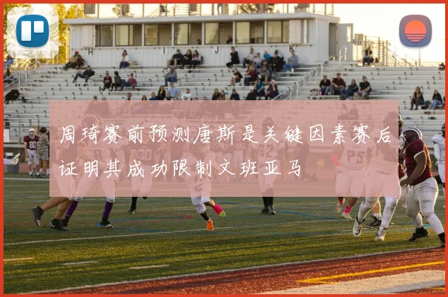 周琦赛前预测唐斯是关键因素赛后证明其成功限制文班亚马