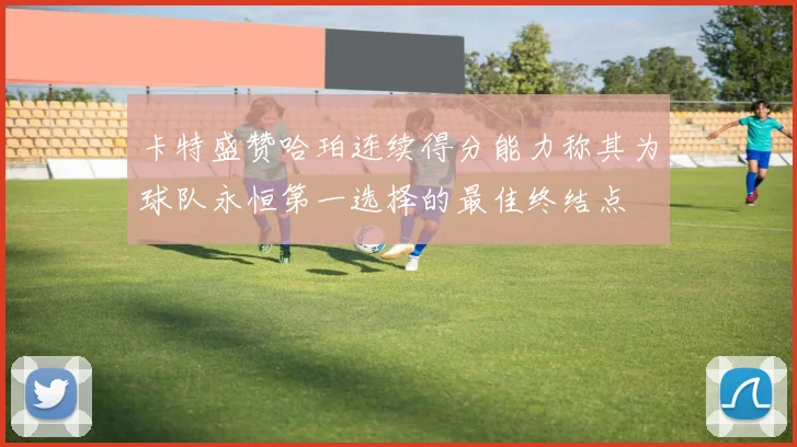 卡特盛赞哈珀连续得分能力称其为球队永恒第一选择的最佳终结点