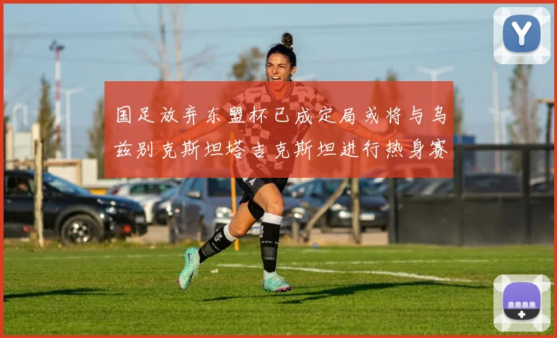 国足放弃东盟杯已成定局或将与乌兹别克斯坦塔吉克斯坦进行热身赛