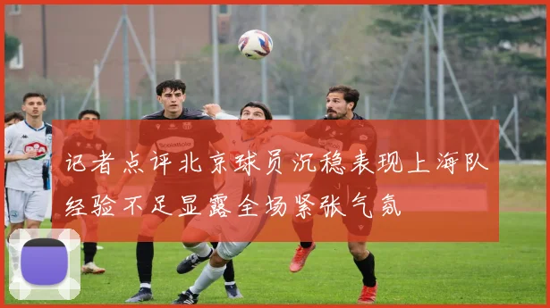 记者点评北京球员沉稳表现上海队经验不足显露全场紧张气氛