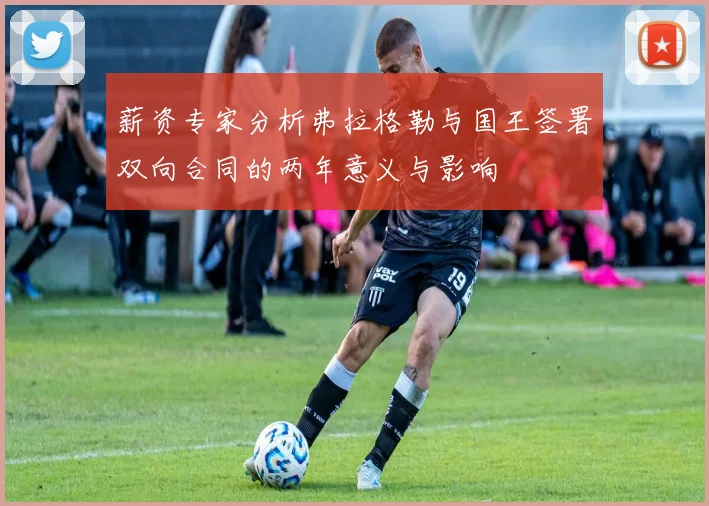 薪资专家分析弗拉格勒与国王签署双向合同的两年意义与影响