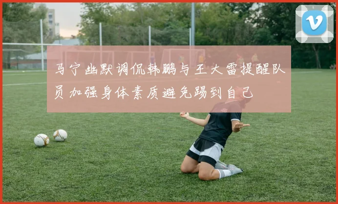 马宁幽默调侃韩鹏与王大雷提醒队员加强身体素质避免踢到自己