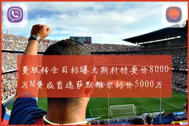 曼联转会目标曝光斯科特要价8000万M费成首选萨默维尔标价5000万