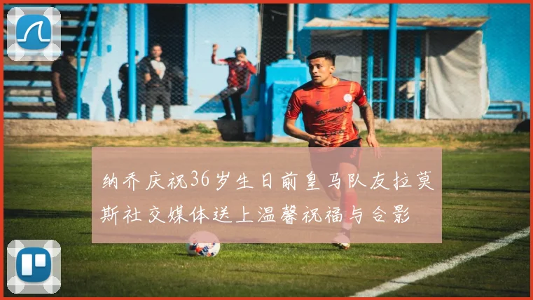 纳乔庆祝36岁生日前皇马队友拉莫斯社交媒体送上温馨祝福与合影