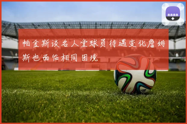 帕金斯谈名人堂球员待遇变化詹姆斯也面临相同困境