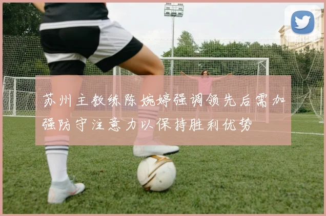 苏州主教练陈婉婷强调领先后需加强防守注意力以保持胜利优势