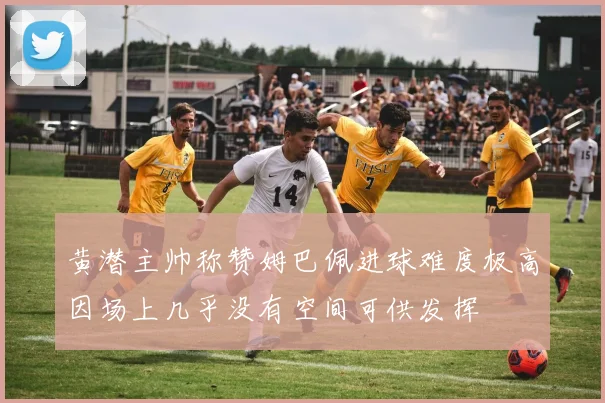 黄潜主帅称赞姆巴佩进球难度极高因场上几乎没有空间可供发挥