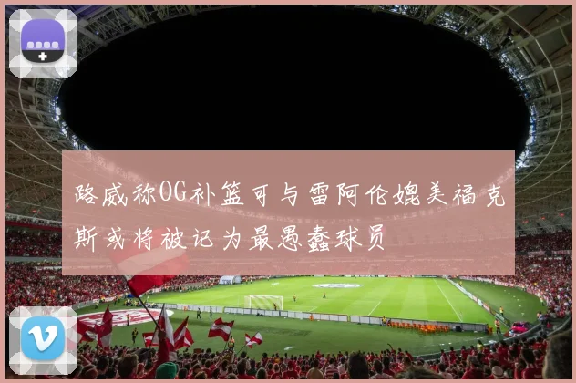 路威称OG补篮可与雷阿伦媲美福克斯或将被记为最愚蠢球员