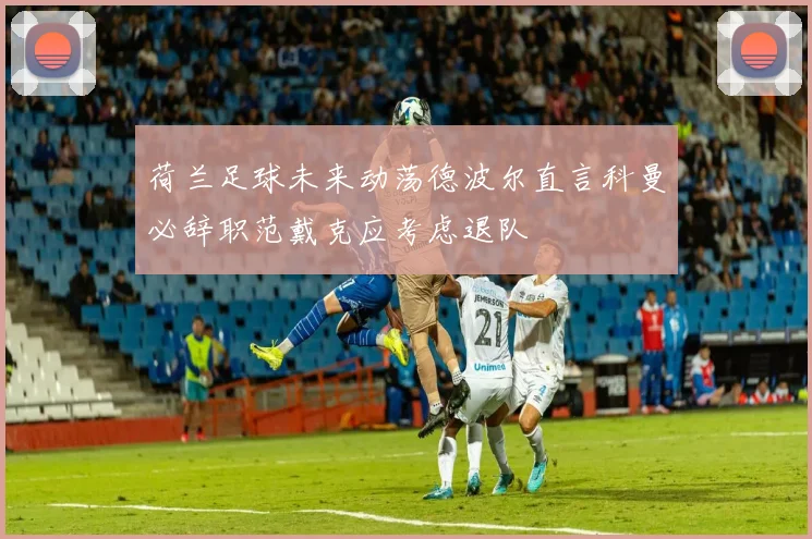 荷兰足球未来动荡德波尔直言科曼必辞职范戴克应考虑退队