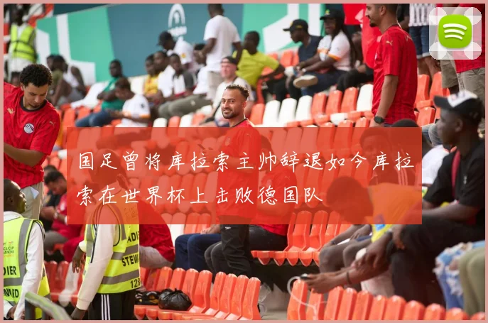 国足曾将库拉索主帅辞退如今库拉索在世界杯上击败德国队