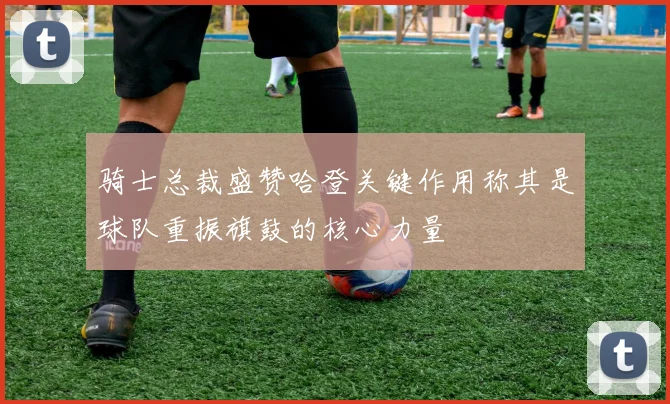 骑士总裁盛赞哈登关键作用称其是球队重振旗鼓的核心力量