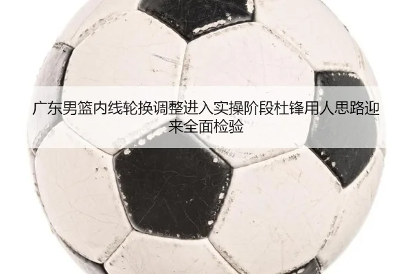 广东男篮内线轮换调整进入实操阶段杜锋用人思路迎来全面检验
